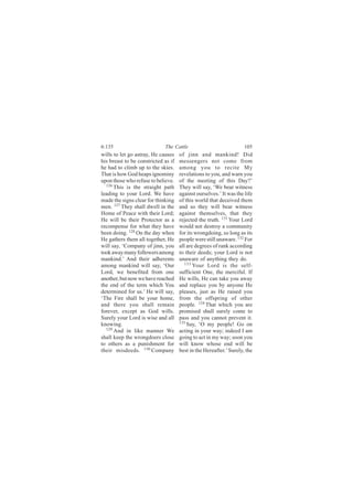6:135                        The Cattle                             105
wills to let go astray, He causes    of jinn and mankind! Did
his breast to be constricted as if   messengers not come from
he had to climb up to the skies.     among you to recite My
That is how God heaps ignominy       revelations to you, and warn you
upon those who refuse to believe.    of the meeting of this Day?’
  126
      This is the straight path      They will say, ‘We bear witness
leading to your Lord. We have        against ourselves.’ It was the life
made the signs clear for thinking    of this world that deceived them
men. 127 They shall dwell in the     and so they will bear witness
Home of Peace with their Lord;       against themselves, that they
He will be their Protector as a      rejected the truth. 131 Your Lord
recompense for what they have        would not destroy a community
been doing. 128 On the day when      for its wrongdoing, so long as its
He gathers them all together, He     people were still unaware. 132 For
will say, ‘Company of jinn, you      all are degrees of rank according
took away many followers among       to their deeds; your Lord is not
mankind.’ And their adherents        unaware of anything they do.
among mankind will say, ‘Our            133
                                            Your Lord is the self-
Lord, we benefited from one          sufficient One, the merciful. If
another, but now we have reached     He wills, He can take you away
the end of the term which You        and replace you by anyone He
determined for us.’ He will say,     pleases, just as He raised you
‘The Fire shall be your home,        from the offspring of other
and there you shall remain           people. 134 That which you are
forever, except as God wills.        promised shall surely come to
Surely your Lord is wise and all     pass and you cannot prevent it.
knowing.                             135
                                         Say, ‘O my people! Go on
  129
      And in like manner We          acting in your way; indeed I am
shall keep the wrongdoers close      going to act in my way; soon you
to others as a punishment for        will know whose end will be
their misdeeds. 130 Company          best in the Hereafter.’ Surely, the
 