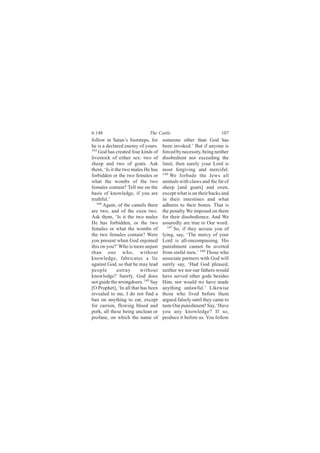 6:148                        The Cattle                            107
follow in Satan’s footsteps, for     someone other than God has
he is a declared enemy of yours.     been invoked.’ But if anyone is
143
    God has created four kinds of    forced by necessity, being neither
livestock of either sex: two of      disobedient nor exceeding the
sheep and two of goats. Ask          limit, then surely your Lord is
them, ‘Is it the two males He has    most forgiving and merciful.
forbidden or the two females or      146
                                         We forbade the Jews all
what the wombs of the two            animals with claws and the fat of
females contain? Tell me on the      sheep [and goats] and oxen,
basis of knowledge, if you are       except what is on their backs and
truthful.’                           in their intestines and what
   144
       Again, of the camels there    adheres to their bones. That is
are two, and of the oxen two.        the penalty We imposed on them
Ask them, ‘Is it the two males       for their disobedience. And We
He has forbidden, or the two         assuredly are true to Our word.
females or what the wombs of           147
                                           So, if they accuse you of
the two females contain? Were        lying, say, ‘The mercy of your
you present when God enjoined        Lord is all-encompassing. His
this on you?’ Who is more unjust     punishment cannot be averted
than one who, without                from sinful men.’ 148 Those who
knowledge, fabricates a lie          associate partners with God will
against God, so that he may lead     surely say, ‘Had God pleased,
people        astray      without    neither we nor our fathers would
knowledge? Surely, God does          have served other gods besides
not guide the wrongdoers. 145 Say    Him; nor would we have made
[O Prophet], ‘In all that has been   anything unlawful.’ Likewise
revealed to me, I do not find a      those who lived before them
ban on anything to eat, except       argued falsely until they came to
for carrion, flowing blood and       taste Our punishment! Say, ‘Have
pork, all these being unclean or     you any knowledge? If so,
profane, on which the name of        produce it before us. You follow
 