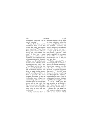 108                           The Quran                            6:149
nothing but conjecture. You are       orphan’s property, except with
merely guessing.’                     the best intentions, before he
  149
       Say, ‘God alone has the        comes of age. Give full measure
conclusive proof. If He had           and weight, according to
willed, He could have guided          justice—We never charge a soul
every one of you.’ 150 Say, ‘Come,    with more than it can bear—
bring your witnesses, who can         when you speak, observe justice,
testify that God forbade [all]        even though it concerns a close
this.’ If they bear witness           relative; and fulfil the covenants
[falsely], do not bear witness        of God. That is what He has
with them; nor yield to the wishes    enjoined upon you so that you
of those who deny Our signs, nor      may take heed.
of those who do not believe in           153
                                             [He has enjoined], ‘This is
the life to come and set up others    My straight path; so follow it,
as equals with their Lord. 151 Say,   and do not follow other ways:
‘Come! I will tell you what your      that will lead you away from His
Lord has really forbidden you!        path.’ That is what He enjoins
Do not associate anything with        upon you, so that you may guard
Him; be good to your parents;         yourselves. 154 Then We gave
and do not kill your children for     Moses the Book, completing
fear of poverty—We shall              [Our favour] to the righteous,
provide sustenance for you as         explaining everything clearly, as
well as for them—refrain from         guidance and mercy, so that they
committing indecent deeds,            might believe in meeting their Lord.
whether openly or in secret; and         155
                                             This is a Book which We
do not kill the life which God        have revealed as a blessing—
has made sacred, save by right.       follow it and fear your Lord, so
That is what He has enjoined          that you may receive mercy—
upon you, so that you may             156 and not say, ‘The Book was

understand.                           only sent down to the two groups
  152
       Stay well away from an         before us and we were indeed
 