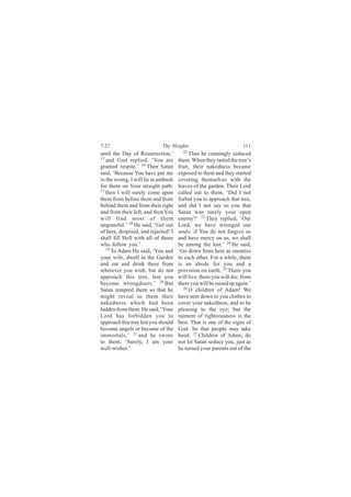 7:27                         The Heights                            111
until the Day of Resurrection,’        22
                                          Thus he cunningly seduced
15
   and God replied, ‘You are         them. When they tasted the tree’s
granted respite.’ 16 Then Satan      fruit, their nakedness became
said, ‘Because You have put me       exposed to them and they started
in the wrong, I will lie in ambush   covering themselves with the
for them on Your straight path:      leaves of the garden. Their Lord
17
   then I will surely come upon      called out to them, ‘Did I not
them from before them and from       forbid you to approach that tree,
behind them and from their right     and did I not say to you that
and from their left, and then You    Satan was surely your open
will find most of them               enemy?’ 23 They replied, ‘Our
ungrateful.’ 18 He said, ‘Get out    Lord, we have wronged our
of here, despised, and rejected! I   souls: if You do not forgive us
shall fill Hell with all of those    and have mercy on us, we shall
who follow you.’                     be among the lost.’ 24 He said,
   19
      To Adam He said, ‘You and      ‘Go down from here as enemies
your wife, dwell in the Garden       to each other. For a while, there
and eat and drink there from         is an abode for you and a
wherever you wish, but do not        provision on earth. 25 There you
approach this tree, lest you         will live; there you will die; from
become wrongdoers.’ 20 But           there you will be raised up again.’
Satan tempted them so that he          26
                                          O children of Adam! We
might reveal to them their           have sent down to you clothes to
nakedness which had been             cover your nakedness, and to be
hidden from them. He said, ‘Your     pleasing to the eye; but the
Lord has forbidden you to            raiment of righteousness is the
approach this tree lest you should   best. That is one of the signs of
become angels or become of the       God. So that people may take
immortals,’ 21 and he swore          heed. 27 Children of Adam, do
to them, ‘Surely, I am your          not let Satan seduce you, just as
well-wisher.’                        he turned your parents out of the
 