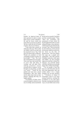 112                          The Quran                            7:28
Garden: he deprived them of          but do not be wasteful: God does
their garment in order to make       not like wasteful people. 32 Say,
them aware of their nakedness.       ‘Who has forbidden the
He and his forces watch you          adornment of God, which He
from where you do not see them!      has brought forth for His servants
We have made the devils friends      and good things, clean and pure,
of those who do not believe.         which God has provided for His
   28
      And when they commit an        servants?’ Say, ‘They are [lawful]
indecency, they say, ‘This is what   for the believers in the present
our fathers used to do and God       life but they shall be exclusively
has enjoined it on us.’ Say, ‘God    for them on the Day of
does not enjoin what is indecent.    Resurrection.’ Thus We explain
Would you attribute to God           Our signs for a people who
something of which you have no       understand. 33 Say,‘My Lord has
knowledge?’ 29 Say, ‘My Lord         forbidden indecency, both open
has commanded you to act justly.     and hidden, sin and wrongful
Turn your faces up toward Him        oppression and that, without His
at every time and place of           sanction, you associate things
worship, and call upon Him,          with Him, and that you say things
making yourselves sincere            about Him without knowledge.
towards Him in religion. As He          34
                                           For all people a term has
brought you into being, so shall     been set: and when [the end of]
you return.’ 30 Some He has          their term approaches, they can
guided and some have earned          neither delay it by a single
misguidance: they have taken         moment, nor can they advance
devils rather than God as their      it. 35 Children of Adam! If
patrons, thinking that they are      messengers come to you from
rightly guided.                      among yourselves, reciting My
   31 O Children of Adam, dress      revelations to you, then those
yourself properly whenever you       that take warning and mend their
are at worship: and eat and drink    ways, on such shall come no fear
 