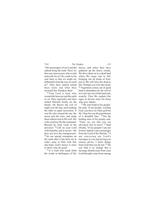 7:63                         The Heights                           115
‘The messengers of our Lord did      mercy, and when they have
indeed bring the truth. Have we      gathered up the heavy clouds,
then any intercessors who would      We drive them on to a dead land
intercede for us? Or, could we be    where We cause rain to fall,
sent back so that we might act       bringing out all kinds of fruit,
differently from the way we used     just as We will raise the dead to
to?’ They have indeed ruined         life. Perhaps you will take heed.
their souls and what they            58
                                        Vegetation comes out of good
invented has forsaken them.          land in abundance by the will of
   54
      Your Lord is God, who          its Lord, but out of bad land only
created the heavens and the earth    scantily. Thus We explain Our
in six Days [periods] and then       signs in diverse ways for those
settled Himself firmly on the        who give thanks.
throne. He throws the veil of           59 We sent Noah to his people.

night over the day, each seeking     He said, ‘O my people, worship
the other in rapid succession. It    God; you have no other god but
was He who created the sun, the      He. I fear for you the punishment
moon and the stars, and made         of a dreadful Day,’ 60 but the
them subservient to His will. His    leading men of his people said,
is the creation, His the command.    ‘Truly, we see that you are
Blessed be God, Lord of the          obviously lost in error!’ 61 Said
universe! 55 Call on your Lord       [Noah], ‘O my people! I am not
with humility and in secret—He       in error. Indeed, I am a messenger
does not love the transgressors:     from the Lord of the Worlds, 62 I
56
   do not spread corruption on       am conveying my Lord’s
the earth after it has been set in   messages to you and giving you
order—pray to Him with fear          sincere advice. I know things
and hope, God’s mercy is close       from God that you do not. 63 Do
to those who do good.                you find it so strange that a
   57
      It is God who sends forth      message should come from your
the winds as harbingers of His       Lord through a man from among
 