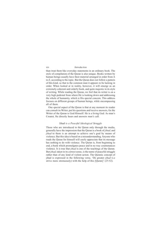 xiv                          Introduction
than treat them like everyday statements in an ordinary book. The
style of compilation of the Quran is also unique. Books written by
human beings usually have their material arranged in order from A
to Z, according to the topic. But the Quran does not follow a pattern
of this kind, so that to the common man it appears to be lacking in
order. When looked at in reality, however, it will emerge as an
extremely coherent and orderly book, and quite majestic in its style
of writing. While reading the Quran, we feel that its writer is on a
very high pedestal from where He is looking down and addressing
the whole of humanity, which is His special concern. This address
focuses on different groups of human beings, while encompassing
all of them.
   One special aspect of the Quran is that at any moment its reader
can consult its Writer, put his questions and receive answers, for the
Writer of the Quran is God Himself. He is a living God. As man’s
Creator, He directly hears and answers man’s call.

             Jihad is a Peaceful Ideological Struggle
Those who are introduced to the Quran only through the media,
generally have the impression that the Quran is a book of jihad, and
jihad to them is an attempt to achieve one’s goal by means of
violence. But this idea is based on a misunderstanding. Anyone who
reads the Quran for himself will easily appreciate that its message
has nothing to do with violence. The Quran is, from beginning to
end, a book which promulgates peace and in no way countenances
violence. It is true that jihad is one of the teachings of the Quran.
But jihad, taken in its correct sense, is the name of peaceful struggle
rather than of any kind of violent action. The Quranic concept of
jihad is expressed in the following verse, ‘Do greater jihad (i.e
strive more strenuously) with the help of this [Quran]’ (25:52).
 