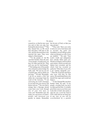 116                           The Quran                           7:64
yourselves, so that he may warn       the favours of God, so that you
you and so that you may fear          may prosper.’
God and be shown mercy?’ 64 But          70
                                            They said, ‘Have you come
they denied him, so We saved          to tell us to serve God alone and
him and those with him in the         to forsake the gods our
Ark, and We drowned those who         forefathers served? Bring us then
rejected Our signs. They were         what you threaten us with, if you
indeed a blind people.                are truthful.’ 71 He said, ‘Your
   65
      To the people of ‘Ad We         Lord’s wrath and indignation
sent their brother, Hud. He said,     have already fallen upon you.
‘O my people, worship God, you        Would you dispute with me about
have no other god but He. Then        mere names, which you and your
will you not be God-fearing?’         fathers have invented, and for
66 The leading men of his people      which God has revealed no
who refused to acknowledge the        authority? Wait then if you will:
truth, said, ‘We can see you are      I am waiting alongside you.’
a foolish man, and we think you       72
                                         Then We saved him and those
are lying.’ 67 He said, ‘My people,   who were with him, by Our
I am by no means a fool, but          mercy; We annihilated those who
rather am a messenger from the        denied Our signs and would not
Lord of the Universe, 68 I am         believe.
conveying my Lord’s messages             73
                                            To the Thamud We sent their
to you and I am your sincere and      brother Salih. He said, ‘O my
honest adviser. 69 Do you find it     people, worship God; you have
strange that a Message should         no other god but Him. A veritable
come from your Lord, through          proof has come to you from your
one of your own men, to               Lord: this is God’s she-camel, a
warn you? Remember how He             sign for you, so let her feed in
made you successors of Noah’s         God’s land and do not harm her
people, and increased you             in any way, or you will be
greatly in stature. Remember          overwhelmed by a painful
 