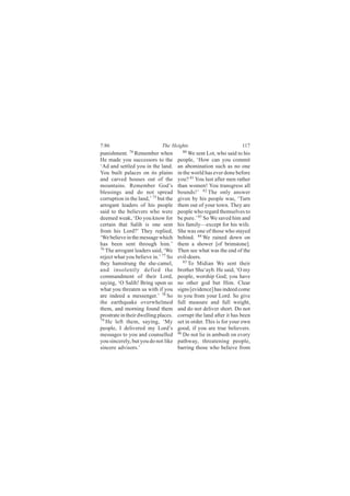 7:86                         The Heights                            117
punishment. 74 Remember when            80
                                            We sent Lot, who said to his
He made you successors to the         people, ‘How can you commit
‘Ad and settled you in the land.      an abomination such as no one
You built palaces on its plains       in the world has ever done before
and carved houses out of the          you? 81 You lust after men rather
mountains. Remember God’s             than women! You transgress all
blessings and do not spread           bounds!’ 82 The only answer
corruption in the land,’ 75 but the   given by his people was, ‘Turn
arrogant leaders of his people        them out of your town. They are
said to the believers who were        people who regard themselves to
deemed weak, ‘Do you know for         be pure.’ 83 So We saved him and
certain that Salih is one sent        his family—except for his wife.
from his Lord?’ They replied,         She was one of those who stayed
‘We believe in the message which      behind. 84 We rained down on
has been sent through him.’           them a shower [of brimstone].
76
   The arrogant leaders said, ‘We     Then see what was the end of the
reject what you believe in.’ 77 So    evil-doers.
they hamstrung the she-camel,            85
                                            To Midian We sent their
and insolently defied the             brother Shu‘ayb. He said, ‘O my
commandment of their Lord,            people, worship God; you have
saying, ‘O Salih! Bring upon us       no other god but Him. Clear
what you threaten us with if you      signs [evidence] has indeed come
are indeed a messenger.’ 78 So        to you from your Lord. So give
the earthquake overwhelmed            full measure and full weight,
them, and morning found them          and do not deliver short. Do not
prostrate in their dwelling places.   corrupt the land after it has been
79
   He left them, saying, ‘My          set in order. This is for your own
people, I delivered my Lord’s         good, if you are true believers.
messages to you and counselled        86 Do not lie in ambush on every

you sincerely, but you do not like    pathway, threatening people,
sincere advisors.’                    barring those who believe from
 