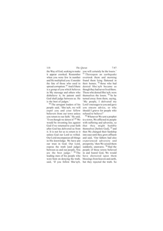 118                            The Quran                            7:87
the Way of God, seeking to make        you will certainly be the losers.’
it appear crooked. Remember            91
                                          Thereupon an earthquake
when you were few in number            overtook them and morning
and He multiplied you. Consider        found them lying flattened in
the fate of those who used to          their homes; 92 those who had
spread corruption. 87 And if there     denied Shu‘ayb became as
is a group of you which believes       though they had never lived there.
in My message and others who           Those who denied Shu‘ayb, were
disbelieve it, be patient until        themselves the losers. 93 So he
God shall judge between us. He         turned away from them, saying,
is the best of judges.’                ‘My people, I delivered my
   88
      The arrogant leaders of his      Lord’s messages to you and gave
people said, ‘Shu‘ayb, we will         you sincere advice, so why
expel you and your fellow              should I grieve for people who
believers from our town unless         refused to believe?’
you return to our faith.’ He said,        94
                                             Whenever We sent a prophet
‘Even though we detest it? 89 We       to a town, We afflicted its people
would be inventing lies against        with suffering and adversity, so
God if we returned to your faith       that they might humble
after God has delivered us from        themselves [before God], 95 and
it. It is not for us to return to it   then We changed their hardship
unless God our Lord so willed.         into ease until they grew affluent
Our Lord encompasses all things        and said, ‘Our fathers had also
in His knowledge. We have put          experienced adversity and
our trust in God. Our Lord,            prosperity,’ then We seized them
expose the truth [and judge]           suddenly, unawares. 96 Had the
between us and our people, You         people of those towns believed
are the best judge.’ 90 The            in and feared God, We would
leading men of his people who          have showered upon them
were bent on denying the truth,        blessings from heaven and earth,
said, ‘If you follow Shu‘ayb,          but they rejected the truth. So
 
