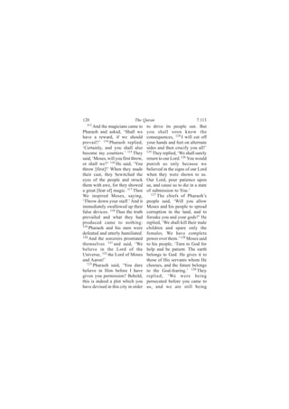 120                           The Quran                           7:113
  113
       And the magicians came to      to drive its people out. But
Pharaoh and asked, ‘Shall we          you shall soon know the
have a reward, if we should           consequences, 124 I will cut off
prevail?’ 114 Pharaoh replied,        your hands and feet on alternate
‘Certainly, and you shall also        sides and then crucify you all!’
become my courtiers.’ 115 They        125
                                          They replied, ‘We shall surely
said, ‘Moses, will you first throw,   return to our Lord. 126 You would
or shall we?’ 116 He said, ‘You       punish us only because we
throw [first]!’ When they made        believed in the signs of our Lord
their cast, they bewitched the        when they were shown to us.
eyes of the people and struck         Our Lord, pour patience upon
them with awe, for they showed        us, and cause us to die in a state
a great [feat of] magic. 117 Then     of submission to You.’
We inspired Moses, saying,               127 The chiefs of Pharaoh’s

‘Throw down your staff.’ And it       people said, ‘Will you allow
immediately swallowed up their        Moses and his people to spread
false devices. 118 Thus the truth     corruption in the land, and to
prevailed and what they had           forsake you and your gods?’ He
produced came to nothing:             replied, ‘We shall kill their male
119
    Pharaoh and his men were          children and spare only the
defeated and utterly humiliated.      females. We have complete
120
    And the sorcerers prostrated      power over them.’ 128 Moses said
themselves 121 and said, ‘We          to his people, ‘Turn to God for
believe in the Lord of the            help and be patient. The earth
Universe, 122 the Lord of Moses       belongs to God. He gives it to
and Aaron!’                           those of His servants whom He
   123
       Pharaoh said, ‘You dare        chooses, and the future belongs
believe in Him before I have          to the God-fearing.’ 129 They
given you permission? Behold,         replied, ‘We were being
this is indeed a plot which you       persecuted before you came to
have devised in this city in order    us, and we are still being
 