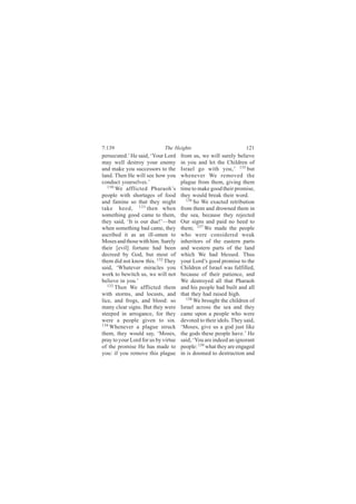 7:139                       The Heights                            121
persecuted.’ He said, ‘Your Lord     from us, we will surely believe
may well destroy your enemy          in you and let the Children of
and make you successors to the       Israel go with you,’ 135 but
land. Then He will see how you       whenever We removed the
conduct yourselves.’                 plague from them, giving them
   130
       We afflicted Pharaoh’s        time to make good their promise,
people with shortages of food        they would break their word.
and famine so that they might          136
                                           So We exacted retribution
take heed, 131 then when             from them and drowned them in
something good came to them,         the sea, because they rejected
they said, ‘It is our due!’—but      Our signs and paid no heed to
when something bad came, they        them; 137 We made the people
ascribed it as an ill-omen to        who were considered weak
Moses and those with him. Surely     inheritors of the eastern parts
their [evil] fortune had been        and western parts of the land
decreed by God, but most of          which We had blessed. Thus
them did not know this. 132 They     your Lord’s good promise to the
said, ‘Whatever miracles you         Children of Israel was fulfilled,
work to bewitch us, we will not      because of their patience, and
believe in you.’                     We destroyed all that Pharaoh
   133
       Then We afflicted them        and his people had built and all
with storms, and locusts, and        that they had raised high.
lice, and frogs, and blood: so         138
                                           We brought the children of
many clear signs. But they were      Israel across the sea and they
steeped in arrogance, for they       came upon a people who were
were a people given to sin.          devoted to their idols. They said,
134
    Whenever a plague struck         ‘Moses, give us a god just like
them, they would say, ‘Moses,        the gods these people have.’ He
pray to your Lord for us by virtue   said, ‘You are indeed an ignorant
of the promise He has made to        people: 139 what they are engaged
you: if you remove this plague       in is doomed to destruction and
 
