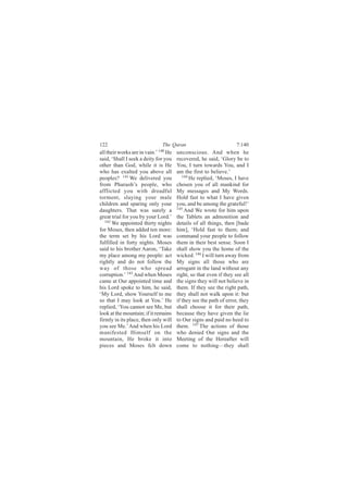 122                            The Quran                            7:140
all their works are in vain.’ 140 He   unconscious. And when he
said, ‘Shall I seek a deity for you    recovered, he said, ‘Glory be to
other than God, while it is He         You, I turn towards You, and I
who has exalted you above all          am the first to believe.’
peoples? 141 We delivered you             144
                                              He replied, ‘Moses, I have
from Pharaoh’s people, who             chosen you of all mankind for
afflicted you with dreadful            My messages and My Words.
torment, slaying your male             Hold fast to what I have given
children and sparing only your         you, and be among the grateful!’
daughters. That was surely a           145
                                           And We wrote for him upon
great trial for you by your Lord.’     the Tablets an admonition and
   142
       We appointed thirty nights      details of all things, then [bade
for Moses, then added ten more:        him], ‘Hold fast to them; and
the term set by his Lord was           command your people to follow
fulfilled in forty nights. Moses       them in their best sense. Soon I
said to his brother Aaron, ‘Take       shall show you the home of the
my place among my people: act          wicked. 146 I will turn away from
rightly and do not follow the          My signs all those who are
way of those who spread                arrogant in the land without any
corruption.’ 143 And when Moses        right, so that even if they see all
came at Our appointed time and         the signs they will not believe in
his Lord spoke to him, he said,        them. If they see the right path,
‘My Lord, show Yourself to me          they shall not walk upon it: but
so that I may look at You.’ He         if they see the path of error, they
replied, ‘You cannot see Me, but       shall choose it for their path,
look at the mountain; if it remains    because they have given the lie
firmly in its place, then only will    to Our signs and paid no heed to
you see Me.’ And when his Lord         them. 147 The actions of those
manifested Himself on the              who denied Our signs and the
mountain, He broke it into             Meeting of the Hereafter will
pieces and Moses felt down             come to nothing—they shall
 