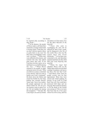7:155                       The Heights                          123
be requited only, according to      and admit us to Your mercy. You
their deeds.’                       are the Most Merciful of the
   148
       In his absence, the people   merciful.’
of Moses made a calf from their        152
                                           Those who took to
ornaments, an image which made      worshipping the calf will be
a lowing sound. Could they not      afflicted by their Lord’s wrath,
see that it did not speak to them   and be disgraced in the life of
or guide them in any way? Yet       this world. This is the way We
they took to worshipping it: they   requite those who invent
were evil-doers. 149 When they      falsehoods. 153 As for those who
were afflicted with remorse, and    committed evils, and thereafter
realized that they had indeed       repented and believed, they shall
gone astray, they said, ‘If our     find your Lord forgiving and
Lord does not have mercy on us      merciful.
and forgive us, we shall be among      154
                                           When his anger had
the lost.’ 150 When Moses           subsided, Moses took up the
returned to his people in anger     Tablets upon which was inscribed
and great sorrow, he said, ‘What    a pledge of guidance and mercy
an awful sin you have committed     for those who fear their Lord.
in my absence. Did you want to      155
                                        And Moses chose from his
hasten your Lord’s command?’        people seventy men for Our
He threw down the Tablets and       appointment. When they were
seized his brother by the head,     seized with violent quaking, he
pulling him towards himself.        prayed, ‘O my Lord! If it had
Aaron said, ‘Son of my mother,      been Your will, You could have
the people oppressed me and         destroyed both them and me
almost killed me. Do not give       long ago. But would You destroy
my enemies cause to gloat over      us for the deeds of the foolish
me. Do not number me among          ones among us? This is no more
the wrongdoers.’ 151 He said, ‘My   than Your trial: by it You cause
Lord, forgive me and my brother     whom You will to stray, and You
 