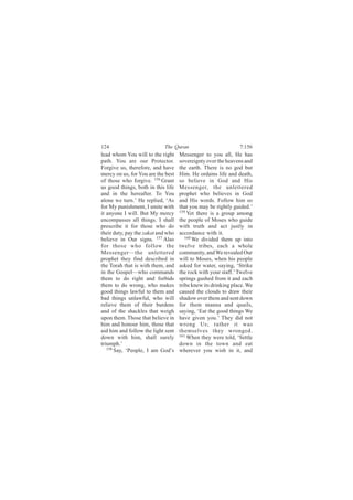 124                         The Quran                          7:156
lead whom You will to the right     Messenger to you all, He has
path. You are our Protector.        sovereignty over the heavens and
Forgive us, therefore, and have     the earth. There is no god but
mercy on us, for You are the best   Him. He ordains life and death,
of those who forgive. 156 Grant     so believe in God and His
us good things, both in this life   Messenger, the unlettered
and in the hereafter. To You        prophet who believes in God
alone we turn.’ He replied, ‘As     and His words. Follow him so
for My punishment, I smite with     that you may be rightly guided.’
it anyone I will. But My mercy      159
                                        Yet there is a group among
encompasses all things. I shall     the people of Moses who guide
prescribe it for those who do       with truth and act justly in
their duty, pay the zakat and who   accordance with it.
believe in Our signs. 157 Also         160 We divided them up into

for those who follow the            twelve tribes, each a whole
Messenger—the unlettered            community, and We revealed Our
prophet they find described in      will to Moses, when his people
the Torah that is with them, and    asked for water, saying, ‘Strike
in the Gospel—who commands          the rock with your staff.’ Twelve
them to do right and forbids        springs gushed from it and each
them to do wrong, who makes         tribe knew its drinking place. We
good things lawful to them and      caused the clouds to draw their
bad things unlawful, who will       shadow over them and sent down
relieve them of their burdens       for them manna and quails,
and of the shackles that weigh      saying, ‘Eat the good things We
upon them. Those that believe in    have given you.’ They did not
him and honour him, those that      wrong Us; rather it was
aid him and follow the light sent   themselves they wronged.
down with him, shall surely         161 When they were told, ‘Settle

triumph.’                           down in the town and eat
   158
       Say, ‘People, I am God’s     wherever you wish in it, and
 