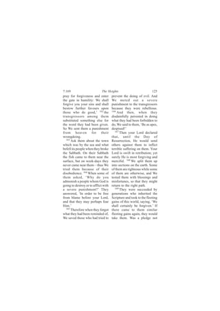 7:169                        The Heights                            125
pray for forgiveness and enter        prevent the doing of evil. And
the gate in humility: We shall        We meted out a severe
forgive you your sins and shall       punishment to the transgressors
bestow further favours upon           because they were rebellious.
those who do good,’ 162 the           166
                                          And then, when they
transgressors among them              disdainfully persisted in doing
substituted something else for        what they had been forbidden to
the word they had been given.         do, We said to them, ‘Be as apes,
So We sent them a punishment          despised!’
from heaven for their                    167
                                             Then your Lord declared
wrongdoing.                           that, until the Day of
   163
       Ask them about the town        Resurrection, He would send
which was by the sea and what         others against them to inflict
befell its people when they broke     terrible suffering on them. Your
the Sabbath. On their Sabbath         Lord is swift in retribution; yet
the fish came to them near the        surely He is most forgiving and
surface, but on week-days they        merciful. 168 We split them up
never came near them—thus We          into sections on the earth. Some
tried them because of their           of them are righteous while some
disobedience. 164 When some of        of them are otherwise, and We
them asked, ‘Why do you               tested them with blessings and
admonish a people whom God is         misfortunes, so that they might
going to destroy or to afflict with   return to the right path.
a severe punishment?’ They               169 They were succeeded by

answered, ‘In order to be free        generations who inherited the
from blame before your Lord,          Scripture and took to the fleeting
and that they may perhaps fear        gains of this world, saying, ‘We
Him.’                                 shall certainly be forgiven.’ If
   165 Therefore when they forgot     there came to them similar
what they had been reminded of,       fleeting gains again, they would
We saved those who had tried to       take them. Was a pledge not
 
