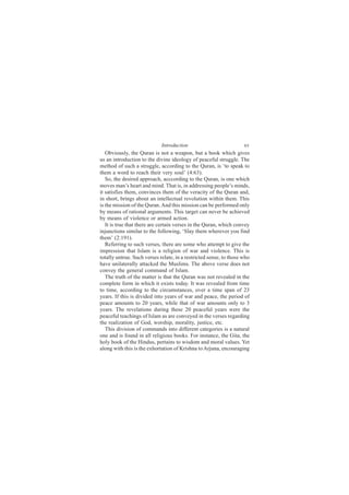 Introduction                           xv
   Obviously, the Quran is not a weapon, but a book which gives
us an introduction to the divine ideology of peaceful struggle. The
method of such a struggle, according to the Quran, is ‘to speak to
them a word to reach their very soul’ (4:63).
   So, the desired approach, acccording to the Quran, is one which
moves man’s heart and mind. That is, in addressing people’s minds,
it satisfies them, convinces them of the veracity of the Quran and,
in short, brings about an intellectual revolution within them. This
is the mission of the Quran. And this mission can be performed only
by means of rational arguments. This target can never be achieved
by means of violence or armed action.
   It is true that there are certain verses in the Quran, which convey
injunctions similar to the following, ‘Slay them wherever you find
them’ (2:191).
   Referring to such verses, there are some who attempt to give the
impression that Islam is a religion of war and violence. This is
totally untrue. Such verses relate, in a restricted sense, to those who
have unilaterally attacked the Muslims. The above verse does not
convey the general command of Islam.
   The truth of the matter is that the Quran was not revealed in the
complete form in which it exists today. It was revealed from time
to time, according to the circumstances, over a time span of 23
years. If this is divided into years of war and peace, the period of
peace amounts to 20 years, while that of war amounts only to 3
years. The revelations during these 20 peaceful years were the
peaceful teachings of Islam as are conveyed in the verses regarding
the realization of God, worship, morality, justice, etc.
   This division of commands into different categories is a natural
one and is found in all religious books. For instance, the Gita, the
holy book of the Hindus, pertains to wisdom and moral values. Yet
along with this is the exhortation of Krishna to Arjuna, encouraging
 