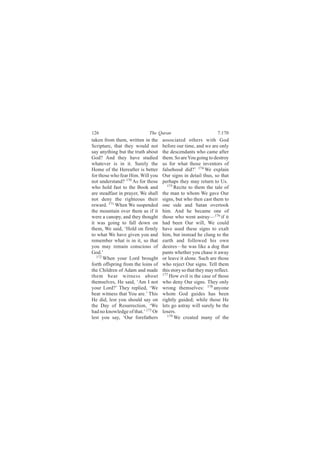 126                         The Quran                            7:170
taken from them, written in the     associated others with God
Scripture, that they would not      before our time, and we are only
say anything but the truth about    the descendants who came after
God? And they have studied          them. So are You going to destroy
whatever is in it. Surely the       us for what those inventors of
Home of the Hereafter is better     falsehood did?’ 174 We explain
for those who fear Him. Will you    Our signs in detail thus, so that
not understand? 170 As for those    perhaps they may return to Us.
who hold fast to the Book and          175
                                           Recite to them the tale of
are steadfast in prayer, We shall   the man to whom We gave Our
not deny the righteous their        signs, but who then cast them to
reward. 171 When We suspended       one side and Satan overtook
the mountain over them as if it     him. And he became one of
were a canopy, and they thought     those who went astray—176 if it
it was going to fall down on        had been Our will, We could
them, We said, ‘Hold on firmly      have used these signs to exalt
to what We have given you and       him, but instead he clung to the
remember what is in it, so that     earth and followed his own
you may remain conscious of         desires—he was like a dog that
God.’                               pants whether you chase it away
   172
       When your Lord brought       or leave it alone. Such are those
forth offspring from the loins of   who reject Our signs. Tell them
the Children of Adam and made       this story so that they may reflect.
them bear witness about             177 How evil is the case of those

themselves, He said, ‘Am I not      who deny Our signs. They only
your Lord?’ They replied, ‘We       wrong themselves: 178 anyone
bear witness that You are.’ This    whom God guides has been
He did, lest you should say on      rightly guided; while those He
the Day of Resurrection, ‘We        lets go astray will surely be the
had no knowledge of that.’ 173 Or   losers.
lest you say, ‘Our forefathers         179
                                           We created many of the
 