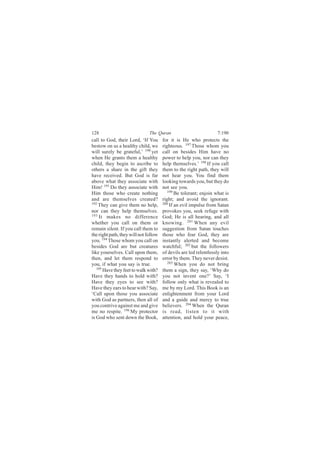 128                            The Quran                            7:190
call to God, their Lord, ‘If You       for it is He who protects the
bestow on us a healthy child, we       righteous. 197 Those whom you
will surely be grateful,’ 190 yet      call on besides Him have no
when He grants them a healthy          power to help you, nor can they
child, they begin to ascribe to        help themselves.’ 198 If you call
others a share in the gift they        them to the right path, they will
have received. But God is far          not hear you. You find them
above what they associate with         looking towards you, but they do
Him! 191 Do they associate with        not see you.
Him those who create nothing              199
                                              Be tolerant; enjoin what is
and are themselves created?            right; and avoid the ignorant.
192                                    200
    They can give them no help,            If an evil impulse from Satan
nor can they help themselves.          provokes you, seek refuge with
193 It makes no difference             God; He is all hearing, and all
whether you call on them or            knowing. 201 When any evil
remain silent. If you call them to     suggestion from Satan touches
the right path, they will not follow   those who fear God, they are
you. 194 Those whom you call on        instantly alerted and become
besides God are but creatures          watchful; 202 but the followers
like yourselves. Call upon them,       of devils are led relentlessly into
then, and let them respond to          error by them. They never desist.
you, if what you say is true.             203
                                              When you do not bring
   195
       Have they feet to walk with?    them a sign, they say, ‘Why do
Have they hands to hold with?          you not invent one?’ Say, ‘I
Have they eyes to see with?            follow only what is revealed to
Have they ears to hear with? Say,      me by my Lord. This Book is an
‘Call upon those you associate         enlightenment from your Lord
with God as partners, then all of      and a guide and mercy to true
you contrive against me and give       believers. 204 When the Quran
me no respite. 196 My protector        is read, listen to it with
is God who sent down the Book,         attention, and hold your peace,
 