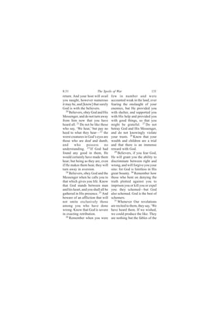 8:31                      The Spoils of War                         131
return. And your host will avail      few in number and were
you naught, however numerous          accounted weak in the land, ever
it may be, and [know] that surely     fearing the onslaught of your
God is with the believers.            enemies, but He provided you
   20
      Believers, obey God and His     with shelter, and supported you
Messenger, and do not turn away       with His help and provided you
from him now that you have            with good things, so that you
heard all. 21 Do not be like those    might be grateful. 27 Do not
who say, ‘We hear,’ but pay no        betray God and His Messenger,
heed to what they hear—22 the         and do not knowingly violate
worst creatures in God’s eyes are     your trusts. 28 Know that your
those who are deaf and dumb,          wealth and children are a trial
and      who       possess      no    and that there is an immense
understanding. 23 If God had          reward with God.
found any good in them, He              29
                                           Believers, if you fear God,
would certainly have made them        He will grant you the ability to
hear; but being as they are, even     discriminate between right and
if He makes them hear, they will      wrong, and will forgive you your
turn away in aversion.                sins: for God is limitless in His
   24
      Believers, obey God and the     great bounty. 30 Remember how
Messenger when he calls you to        those who bent on denying the
that which gives you life. Know       truth plotted against you to
that God stands between man           imprison you or kill you or expel
and his heart, and you shall all be   you: they schemed—but God
gathered in His presence. 25 And      also schemed. God is the best of
beware of an affliction that will     schemers.
not smite exclusively those             31
                                           Whenever Our revelations
among you who have done               are recited to them, they say, ‘We
wrong. Know that God is severe        have heard them. If we wished,
in exacting retribution.              we could produce the like. They
   26
      Remember when you were          are nothing but the fables of the
 