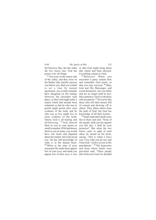 8:49                     The Spoils of War                        133
the Decisive Day, the day when      so that God might bring about
the two forces met. God has         that which had been decreed.
power over all things.              Everything returns to God.
   42                                  45
      You were on the nearer side         Believers! When you
of the valley, and they were on     encounter a party, remain firm
the farther side, and the caravan   and remember God much, so
was below you. Had you wished       that you may succeed. 46 Obey
to set a time by mutual             God and His Messenger, and
agreement, you would certainly      avoid dissension, lest you falter
have disagreed on the timing.       and are no longer held in awe.
However, the encounter took         Have patience: God is with those
place, so that God might settle a   who are patient. 47 Do not be like
matter which had already been       those who left their homes full
ordained, so that he who was to     of conceit and showing off to
perish might perish after clear     others. They debar others from
evidence of the truth, and he       the path of God: but God has
who was to live might live in       knowledge of all their actions.
clear evidence of the truth.           48
                                          Satan made their deeds seem
Surely, God is all hearing and      fair to them and said, ‘None of
all-knowing. 43 God showed          the people shall prevail against
them to you in your dream as        you this day; I shall be your
small in number. If He had shown    protector!’ But when the two
them to you as many, you would      forces came in sight of each
have lost heart and disputed        other, he turned on his heels,
about the matter; but God saved     saying, ‘This is where I leave
you. He has full knowledge of       you: I see what you do not, and
what is in the human heart.         I fear God—God is severe in His
44
   When at the time of your         punishment.’ 49 The hypocrites
encounter He made them appear       and those whose hearts were
few in your eyes, and made you      perverted said, ‘These people
appear few in their eyes, it was    [the believers] must be deluded
 