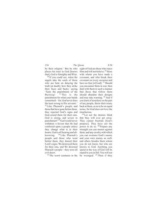 134                           The Quran                             8:50
by their religion.’ But he who        sight of God are those who reject
places his trust in God [knows        Him and will not believe; 56 those
that], God is Almighty and Wise.      with whom you have made a
   50
      If you could see, when the      covenant, and who break their
angels take the souls of those        covenant on every occasion and
who are bent on denying the           have no fear [of God]. 57 Should
truth [at death], how they strike     you encounter them in war, then
their faces and backs: saying         deal with them in such a manner
‘Taste the punishment of the          that those that follow them
               51
Burning!          This is the         should abandon their designs
punishment for what your hands        and may take warning. 58 And if
committed—for, God never does         you learn of treachery on the part
the least wrong to His servants.’     of any people, throw their treaty
52 Like Pharaoh’s people and          back at them, so as to be on equal
those that have gone before them,     terms, for God does not love the
they rejected God’s signs and         treacherous.
God seized them for their sins.          59
                                            Let not the deniers think
God is strong, and severe in          that they will ever get away.
punishment! 53 God would never        They cannot frustrate [God’s
withdraw a favour that He had         purpose]. They have not the
conferred upon a people unless        power to do so. 60 Prepare any
they change what is in their          strength you can muster against
hearts. God is all hearing and all-   them, and any cavalry with which
knowing. 54 Like Pharaoh’s            you can overawe God’s enemy
people and those who went             and your own enemy as well,
before them, they denied their        and others besides them whom
Lord’s signs: We destroyed them       you do not know, but who are
for their sins, and We drowned        known to God. Anything you
Pharaoh’s people—they were all        spend in the way of God will be
evil-doers.                           repaid to you in full. You will not
   55
      The worst creatures in the      be wronged. 61 Then if they
 