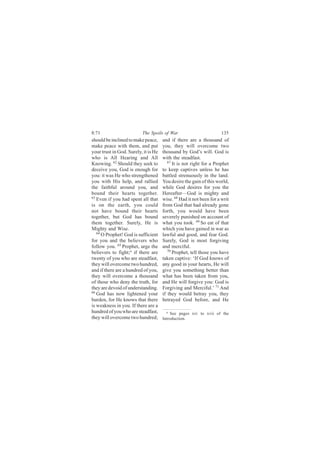 8:71                      The Spoils of War                          135
should be inclined to make peace,     and if there are a thousand of
make peace with them, and put         you, they will overcome two
your trust in God. Surely, it is He   thousand by God’s will. God is
who is All Hearing and All            with the steadfast.
Knowing. 62 Should they seek to          67
                                            It is not right for a Prophet
deceive you, God is enough for        to keep captives unless he has
you: it was He who strengthened       battled strenuously in the land.
you with His help, and rallied        You desire the gain of this world,
the faithful around you, and          while God desires for you the
bound their hearts together.          Hereafter—God is mighty and
63
   Even if you had spent all that     wise. 68 Had it not been for a writ
is on the earth, you could            from God that had already gone
not have bound their hearts           forth, you would have been
together, but God has bound           severely punished on account of
them together. Surely, He is          what you took. 69 So eat of that
Mighty and Wise.                      which you have gained in war as
   64
      O Prophet! God is sufficient    lawful and good, and fear God.
for you and the believers who         Surely, God is most forgiving
follow you. 65 Prophet, urge the      and merciful.
believers to fight;a if there are        70
                                            Prophet, tell those you have
twenty of you who are steadfast,      taken captive: ‘If God knows of
they will overcome two hundred,       any good in your hearts, He will
and if there are a hundred of you,    give you something better than
they will overcome a thousand         what has been taken from you,
of those who deny the truth, for      and He will forgive you: God is
they are devoid of understanding.     Forgiving and Merciful.’ 71 And
66
   God has now lightened your         if they would betray you, they
burden, for He knows that there       betrayed God before, and He
is weakness in you. If there are a
hundred of you who are steadfast,       a See pages xiv to xvii of the
they will overcome two hundred;       Introduction.
 