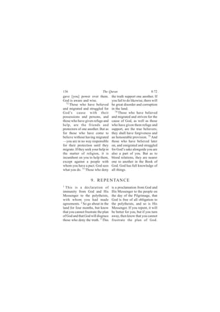 136                          The Quran                             8:72
gave [you] power over them.          the truth support one another. If
God is aware and wise.               you fail to do likewise, there will
  72
     Those who have believed         be great disorder and corruption
and migrated and struggled for       in the land.
                                        74
God’s cause with their                     Those who have believed
possessions and persons, and         and migrated and striven for the
those who have given refuge and      cause of God, as well as those
help, are the friends and            who have given them refuge and
protectors of one another. But as    support, are the true believers;
for those who have come to           they shall have forgiveness and
believe without having migrated      an honourable provision. 75 And
—you are in no way responsible       those who have believed later
for their protection until they      on, and emigrated and struggled
migrate. If they seek your help in   for God’s sake alongside you are
the matter of religion, it is        also a part of you. But as to
incumbent on you to help them,       blood relations, they are nearer
except against a people with         one to another in the Book of
whom you have a pact. God sees       God. God has full knowledge of
what you do. 73 Those who deny       all things.


                    9 . R E P E N TA N C E
1
  This is a declaration of           is a proclamation from God and
immunity from God and His            His Messenger to the people on
Messenger to the polytheists,        the day of the Pilgrimage, that
with whom you had made               God is free of all obligation to
agreements. 2 So go about in the     the polytheists, and so is His
land for four months, but know       Messenger. If you repent, it will
that you cannot frustrate the plan   be better for you, but if you turn
of God and that God will disgrace    away, then know that you cannot
those who deny the truth. 3 This     frustrate the plan of God.
 