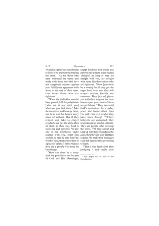 9:12                         Repentance                             137
Proclaim a grievous punishment       except for those with whom you
to those who are bent on denying     entered into a treaty at the Sacred
the truth. 4 As for those who        Mosque? As long as they act
have honoured the treaty you         straight with you, act straight
made with them and who have          with them. God loves those who
not supported anyone against         are righteous. 8 How [can there
you: fulfill your agreement with     be a treaty] for, if they get the
them to the end of their term.       upper hand over you, they will
God loves those who are              respect neither kinship nor
righteous.                           covenant. They [try to] please
   5
     When the forbidden months       you with their tongues but their
have passed, kill the polytheists    hearts reject you; most of them
[who are at war with you]            are perfidious. 9 They have sold
wherever you find them.a Take        God’s revelations for a paltry
them captive, and besiege them,      price, and barred others from
and lie in wait for them at every    His path. How evil is what they
place of ambush. But if they         have been doing! 10 Where
repent, and take to prayer           believers are concerned, they
regularly and pay the alms, then     respect no tie of kinship or treaty.
let them go their way. God is        They are people who overstep
forgiving and merciful. 6 If any     the limits. 11 If they repent and
one of the polytheists seeks         keep up their prayers and pay the
asylum with you, grant him           alms, then they are your brethren
asylum so that he may hear the       in faith. We make Our messages
word of God; then convey him to      clear for people who are willing
a place of safety. That is because   to learn.
they are a people who have no           12
                                           But if they break faith after
knowledge.                           pledging it and revile your
   7 How can there be a treaty

with the polytheists on the part       a See pages xiv to xvii of the
of God and His Messenger,            Introduction.
 