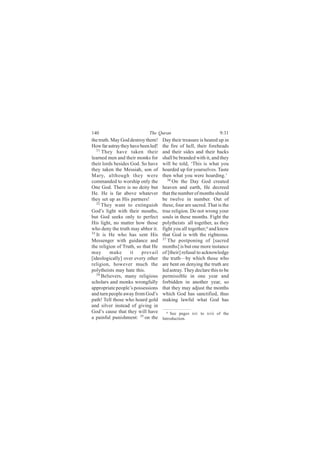 140                          The Quran                             9:31
the truth. May God destroy them!     Day their treasure is heated up in
How far astray they have been led!   the fire of hell, their foreheads
   31
      They have taken their          and their sides and their backs
learned men and their monks for      shall be branded with it, and they
their lords besides God. So have     will be told, ‘This is what you
they taken the Messiah, son of       hoarded up for yourselves. Taste
Mary, although they were             then what you were hoarding.’
commanded to worship only the           36
                                           On the Day God created
One God. There is no deity but       heaven and earth, He decreed
He. He is far above whatever         that the number of months should
they set up as His partners!         be twelve in number. Out of
   32
      They want to extinguish        these, four are sacred. That is the
God’s light with their mouths,       true religion. Do not wrong your
but God seeks only to perfect        souls in these months. Fight the
His light, no matter how those       polytheists all together, as they
who deny the truth may abhor it.     fight you all together,a and know
33
   It is He who has sent His         that God is with the righteous.
Messenger with guidance and          37
                                        The postponing of [sacred
the religion of Truth, so that He    months] is but one more instance
may       make      it    prevail    of [their] refusal to acknowledge
[ideologically] over every other     the truth—by which those who
religion, however much the           are bent on denying the truth are
polytheists may hate this.           led astray. They declare this to be
   34 Believers, many religious
                                     permissible in one year and
scholars and monks wrongfully        forbidden in another year, so
appropriate people’s possessions     that they may adjust the months
and turn people away from God’s      which God has sanctified, thus
path! Tell those who hoard gold      making lawful what God has
and silver instead of giving in
God’s cause that they will have        a See pages xiv to xvii of the
a painful punishment: 35 on the      Introduction.
 