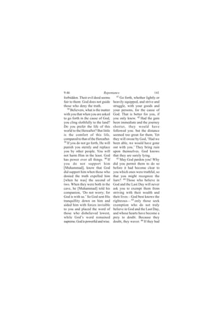 9:46                          Repentance                            141
forbidden. Their evil deed seems        41
                                            Go forth, whether lightly or
fair to them: God does not guide      heavily equipped, and strive and
those who deny the truth.             struggle, with your goods and
   38
      Believers, what is the matter   your persons, for the cause of
with you that when you are asked      God. That is better for you, if
to go forth in the cause of God,      you only knew. 42 Had the gain
you cling slothfully to the land?     been immediate and the journey
Do you prefer the life of this        shorter, they would have
world to the Hereafter? But little    followed you: but the distance
is the comfort of this life,          seemed too great for them. Yet
compared to that of the Hereafter.    they will swear by God, ‘Had we
39
   If you do not go forth, He will    been able, we would have gone
punish you sternly and replace        out with you.’ They bring ruin
you by other people. You will         upon themselves. God knows
not harm Him in the least. God        that they are surely lying.
has power over all things. 40 If         43
                                            May God pardon you! Why
you do not support him                did you permit them to do so
[Muhammad], know that God             before it had become clear to
did support him when those who        you which ones were truthful, so
denied the truth expelled him         that you might recognize the
[when he was] the second of           liars? 44 Those who believe in
two. When they were both in the       God and the Last Day will never
cave, he [Muhammad] told his          ask you to exempt them from
companion, ‘Do not worry; for         striving with their wealth and
God is with us.’ So God sent His      their lives—God best knows the
tranquillity down on him and          righteous— 45 only those seek
aided him with forces invisible       exemption who do not truly
to you and placed the word of         believe in God and the Last Day,
those who disbelieved lowest,         and whose hearts have become a
while God’s word remained             prey to doubt. Because they
supreme. God is powerful and wise.    doubt, they waver. 46 If they had
 