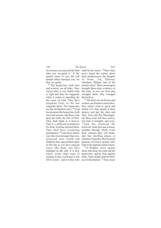 144                          The Quran                            9:67
no excuses; you rejected the faith   shall be the losers. 70 Have they
after you accepted it.’ If We        never heard the stories about
pardon some of you, We will          their predecessors, the peoples
punish others amongst you, for       of Noah, ‘Ad, Thamud,
they are guilty.’                    Abraham, Midian, and of the
   67
      The hypocrites, both men       ruined cities? Their messengers
and women, are all alike. They       brought them clear evidence of
enjoin what is evil, forbid what     the truth. It was not God who
is right and they are niggardly      wronged them; they wronged
when it comes to spending for        themselves.
the cause of God. They have             71
                                           The believers, both men and
forgotten God, so He has             women, are friends to each other;
forgotten them. The hypocrites       they enjoin what is good and
are the disobedient ones. 68 God     forbid evil, they attend to their
has promised the hypocrites, both    prayers and pay the alms and
men and women, and those who         obey God and His Messenger.
deny the truth, the Fire of Hell.    On these God will have mercy,
They shall abide in it forever.      for God is almighty and wise.
That is a sufficient recompense      72
                                        God has promised the
for them. God has rejected them.     believers, both men and women,
They shall have everlasting          Gardens through which rivers
punishment. 69 Like those before     flow, wherein they will abide,
you who were stronger than you,      and fine dwelling places in
possessed more wealth and            Gardens of eternity. But the good
children; they enjoyed their share   pleasure of God is greater still.
in this life as you have enjoyed     That is the supreme achievement.
yours; like them, you have              73
                                           O Prophet, strive against
indulged in idle talk. It is they    those who deny the truth and the
whose works shall come to            hypocrites, and be firm against
nothing in this world and in the     them. Their abode shall be Hell:
life to come—and it is they who      an evil destination. 74 They swear
 