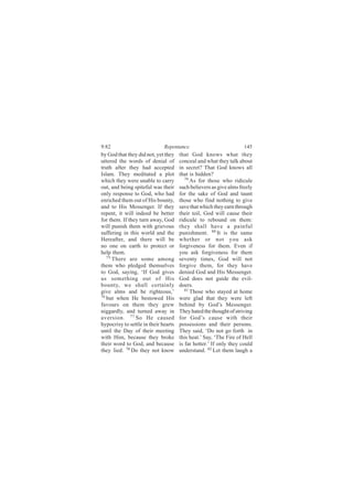 9:82                          Repentance                            145
by God that they did not, yet they    that God knows what they
uttered the words of denial of        conceal and what they talk about
truth after they had accepted         in secret? That God knows all
Islam. They meditated a plot          that is hidden?
which they were unable to carry          79
                                            As for those who ridicule
out, and being spiteful was their     such believers as give alms freely
only response to God, who had         for the sake of God and taunt
enriched them out of His bounty,      those who find nothing to give
and to His Messenger. If they         save that which they earn through
repent, it will indeed be better      their toil, God will cause their
for them. If they turn away, God      ridicule to rebound on them:
will punish them with grievous        they shall have a painful
suffering in this world and the       punishment. 80 It is the same
Hereafter, and there will be          whether or not you ask
no one on earth to protect or         forgiveness for them. Even if
help them.                            you ask forgiveness for them
   75
      There are some among            seventy times, God will not
them who pledged themselves           forgive them, for they have
to God, saying, ‘If God gives         denied God and His Messenger.
us something out of His               God does not guide the evil-
bounty, we shall certainly            doers.
give alms and be righteous,’             81
                                            Those who stayed at home
76
   but when He bestowed His           were glad that they were left
favours on them they grew             behind by God’s Messenger.
niggardly, and turned away in         They hated the thought of striving
aversion. 77 So He caused             for God’s cause with their
hypocrisy to settle in their hearts   possessions and their persons.
until the Day of their meeting        They said, ‘Do not go forth in
with Him, because they broke          this heat.’ Say, ‘The Fire of Hell
their word to God, and because        is far hotter.’ If only they could
they lied. 78 Do they not know        understand. 82 Let them laugh a
 