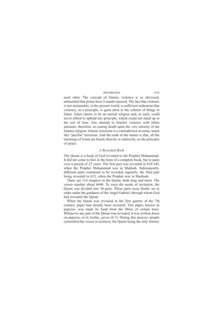 Introduction                          xvii
each other. The concept of Islamic violence is so obviously
unfounded that prima facie it stands rejected. The fact that violence
is not sustainable, in the present world, is sufficient indication that
violence, as a principle, is quite alien to the scheme of things in
Islam. Islam claims to be an eternal religion and, as such, could
never afford to uphold any principle, which could not stand up to
the test of time. Any attempt to bracket violence with Islam
amounts, therefore, to casting doubt upon the very eternity of the
Islamic religion. Islamic terrorism is a contradiction in terms, much
like ‘pacifist’ terrorism. And the truth of the matter is that, all the
teachings of Islam are based, directly or indirectly, on the principle
of peace.
                          A Revealed Book
The Quran is a book of God revealed to the Prophet Muhammad.
It did not come to him in the form of a complete book, but in parts
over a period of 23 years. The first part was revealed in 610 AD,
when the Prophet Muhammad was in Makkah. Subsequently,
different parts continued to be revealed regularly, the final part
being revealed in 632, when the Prophet was in Madinah.
   There are 114 chapters in the Quran, both long and short. The
verses number about 6600. To meet the needs of recitation, the
Quran was divided into 30 parts. These parts were finally set in
order under the guidance of the Angel Gabriel, through whom God
had revealed the Quran.
   When the Quran was revealed in the first quarter of the 7th
century, paper had already been invented. This paper, known as
papyrus, was made by hand from the fibres of certain trees.
Whenever any part of the Quran was revealed, it was written down
on papyrus, or in Arabic, qirtas (6:7). During this process, people
committed the verses to memory, the Quran being the only Islamic
 