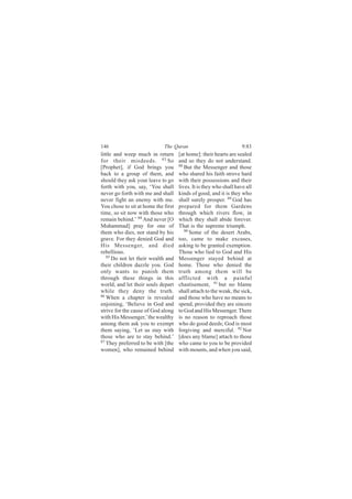 146                          The Quran                              9:83
little and weep much in return       [at home]: their hearts are sealed
for their misdeeds. 83 So            and so they do not understand.
[Prophet], if God brings you         88
                                        But the Messenger and those
back to a group of them, and         who shared his faith strove hard
should they ask your leave to go     with their possessions and their
forth with you, say, ‘You shall      lives. It is they who shall have all
never go forth with me and shall     kinds of good, and it is they who
never fight an enemy with me.        shall surely prosper. 89 God has
You chose to sit at home the first   prepared for them Gardens
time, so sit now with those who      through which rivers flow, in
remain behind.’ 84 And never [O      which they shall abide forever.
Muhammad] pray for one of            That is the supreme triumph.
them who dies, nor stand by his         90
                                           Some of the desert Arabs,
grave. For they denied God and       too, came to make excuses,
His Messenger, and died              asking to be granted exemption.
rebellious.                          Those who lied to God and His
   85
      Do not let their wealth and    Messenger stayed behind at
their children dazzle you. God       home. Those who denied the
only wants to punish them            truth among them will be
through these things in this         afflicted with a painful
world, and let their souls depart    chastisement, 91 but no blame
while they deny the truth.           shall attach to the weak, the sick,
86
   When a chapter is revealed        and those who have no means to
enjoining, ‘Believe in God and       spend, provided they are sincere
strive for the cause of God along    to God and His Messenger. There
with His Messenger,’ the wealthy     is no reason to reproach those
among them ask you to exempt         who do good deeds; God is most
them saying, ‘Let us stay with       forgiving and merciful. 92 Nor
those who are to stay behind.’       [does any blame] attach to those
87
   They preferred to be with [the    who came to you to be provided
women], who remained behind          with mounts, and when you said,
 