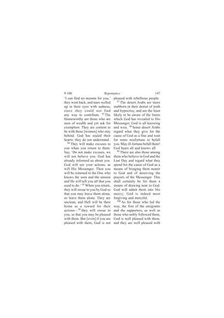 9:100                       Repentance                           147
‘I can find no mounts for you,’     pleased with rebellious people.
they went back, and tears welled       97
                                          The desert Arabs are more
up in their eyes with sadness,      stubborn in their denial of truth
since they could not find           and hypocrisy, and are the least
any way to contribute. 93 The       likely to be aware of the limits
blameworthy are those who are       which God has revealed to His
men of wealth and yet ask for       Messenger. God is all knowing
exemption. They are content to      and wise. 98 Some desert Arabs
be with those [women] who stay      regard what they give for the
behind. God has sealed their        cause of God as a fine and wait
hearts: they do not understand.     for some misfortune to befall
   94
      They will make excuses to     you. May ill-fortune befall them!
you when you return to them.        God hears all and knows all.
Say, ‘Do not make excuses, we          99 There are also those among

will not believe you. God has       them who believe in God and the
already informed us about you.      Last Day and regard what they
God will see your actions, as       spend for the cause of God as a
will His Messenger. Then you        means of bringing them nearer
will be returned to the One who     to God and of deserving the
knows the seen and the unseen       prayers of the Messenger. This
and He will tell you all that you   shall certainly be for them a
used to do.’ 95 When you return,    means of drawing near to God.
they will swear to you by God so    God will admit them into His
that you may leave them alone,      mercy; God is indeed most
so leave them alone. They are       forgiving and merciful.
unclean, and Hell will be their        100
                                           As for those who led the
home as a reward for their          way, the first of the emigrants
actions—96 they will swear to       and the supporters, as well as
you, so that you may be pleased     those who nobly followed them,
with them. But [even] if you are    God is well pleased with them,
pleased with them, God is not       and they are well pleased with
 