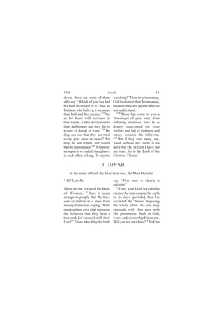 10:4                              Jonah                              151
down, there are some of them            watching?’ Then they turn away.
who say, ‘Which of you has had          God has turned their hearts away,
his faith increased by it?’ But, as     because they are people who do
for those who believe, it increases     not understand.
their faith and they rejoice, 125 but     128
                                              There has come to you a
as for those with sickness in           Messenger of your own. Your
their hearts, it adds defilement to     suffering distresses him: he is
their defilement and they die in        deeply concerned for your
a state of denial of truth. 126 Do      welfare and full of kindness and
they not see that they are tried        mercy towards the believers.
                                        129
every year once or twice? Yet               But if they turn away, say,
they do not repent, nor would           ‘God suffices me: there is no
they be admonished. 127 Whenever        deity but He: in Him I have put
a chapter is revealed, they glance      my trust. He is the Lord of the
at each other, asking, ‘Is anyone       Glorious Throne.’

                            10. JONAH
      In the name of God, the Most Gracious, the Most Merciful
1
    Alif Lam Ra                         say, ‘This man is clearly a
                                        sorcerer.’
These are the verses of the Book          3
                                            Truly, your Lord is God who
of Wisdom. 2 Does it seem               created the heavens and the earth
strange to people that We have          in six days [periods], then He
sent revelation to a man from           ascended the Throne, disposing
among themselves, saying, ‘Warn         the whole affair. No one may
mankind and give glad tidings to        intercede with Him save with
the believers that they have a          His permission. Such is God,
true rank [of honour] with their        your Lord, so worship Him alone.
Lord?’ Those who deny the truth         Will you not take heed? 4 To Him
 