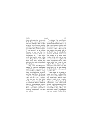 10:38                             Jonah                               155
those who ascribed partners to            34
                                             Ask then, ‘Can any of your
God, ‘Keep to your places, you         partner-gods originate creation,
and your partners!’ Then We shall      and then reproduce it?’ Say, ‘It is
separate them from one another         God who originates creation and
and their partner-gods will say, ‘It   then restores it: how then are you
was not us that you worshipped.        so misled?’ 35 Say, ‘Does any of
29
   God suffices as a witness           your partner-gods guide one to
between us and you. We were            the Truth?’ Say, ‘It is God who
entirely unaware that you              guides to the truth. Then, is He
worshipped us.’ 30 Then every          who guides to the truth more
soul shall realize what it has         worthy to be followed or one
done. They shall be returned to        who cannot find the way himself
God, their true Master, and            unless he be guided? What is the
anything they had invented will        matter with you? How ill you
forsake them.                          judge!’ 36 Most of them follow
   31
      Say, ‘Who provides [suste-       nothing but mere conjecture. But
nance] for you from heaven and         conjecture is of no use against
earth? Who is it who controls the      the Truth. God is well aware of
ears and the eyes? Who brings          what they do.
forth the living from the dead,           37
                                             This Quran is not such as
and the dead from the living?          could have been produced by
And who governs all affairs?’          anyone but God. It fulfills that
They will say, ‘God’. Then say,        [the predictions] which came
‘Will you not then fear Him?           before it and gives a fuller
32
   That is God, your true Lord.        explanation of the [earlier]
What is there, besides the truth,      Revelations. There is no doubt
but error? How then can you turn       about it: it is from the Lord of the
away?’ 33 Thus the Word of your        Universe. 38 Do they say, ‘He has
Lord is proved true against those      fabricated it?’ Say, ‘Bring me
who are disobedient. They will         one chapter like it. Call on whom
not believe.                           you may besides God to help
 