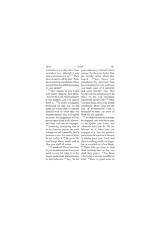 10:64                            Jonah                              157
you believe in it only after it has   grace and mercy of God let them
overtaken you, although it was        rejoice, for these are better than
your wish to hurry it on?’ 52 Then    the worldly riches which they
the evil-doers will be told, ‘Taste   hoard.’ 59 Say, ‘Have you
the everlasting punishment. Have      considered the provision God
you not been rewarded according       has sent down for you, and have
to your deeds?’                       you made some of it unlawful
   53
      They enquire of you if this     and some lawful?’ Say, ‘Has
will really happen. Tell them,        God given you permission [to do
‘Yes, by my Lord. Most certainly      this], or are you inventing
it will happen, and you cannot        falsehoods about God?’ 60 What
avert it.’ 54 If every wrongdoer      will they think, those who invent
possessed all that was on the         falsehoods about God, on the
earth, he would seek to ransom        Day of Resurrection? God is
himself with it: when they see        bountiful to men: yet most of
the punishment, they will repent      them are not grateful.
in secret. But judgement will be         61
                                            In whatever activity you may
passed upon them in all fairness,     be engaged, and whichever part
and they will not be wronged.         of the Quran you recite, and
55
   Assuredly, everything that is      whatever deed you do, We are
in the heavens and on the earth       witness to it when you are
belongs to God. Assuredly, God’s      engaged in it. Not the smallest
promise is true. Yet most of them     particle on the earth or in heaven
do not realize it. 56 He gives life   is hidden from your Lord; and
and brings about death, and to        there is nothing smaller or bigger
Him you shall all return.             but is recorded in a clear Book.
   57                                 62
      O mankind! There has come          Those who are close to God
to you an admonition from your        shall certainly have no fear, nor
Lord, a cure for what is in the       shall they grieve. 63 For those
hearts, and a guide and a blessing    who believe and are mindful of
to true believers. 58 Say, ‘In the    God, 64 there is good news in
 