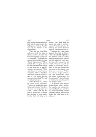 10:87                            Jonah                             159
clear proofs. But they would not      nothing. Truly, God does not
believe in the truth, because they    support the work of mischief-
had rejected it before. Thus We       makers; 82 God establishes the
seal up the hearts of the             truth by His words, however
transgressors.                        much the sinners may dislike it.’
   75                                    83
      Then We sent forth Moses              But none save a few youths
and Aaron with Our signs to           declared their faith in Moses,
Pharaoh and his nobles, but they      [while others held back] for fear
behaved arrogantly, for they were     that Pharaoh and his nobles
wicked people. 76 When the truth      would persecute them. Pharaoh
came to them from Us, they said,      was high and mighty in the land.
‘This is plain sorcery.’ 77 Moses     And one who transgressed all
replied, ‘Do you speak thus of        bounds. 84 Moses said, ‘O my
the truth after it has been brought   people; if you believe in God,
to you? Can this be sorcery?          [and] if you have surrendered
Sorcerers never prosper.’ 78 They     yourselves to Him, then in Him
said, ‘Have you come to turn us       alone put your trust.’ 85 They
away from what we found our           said, ‘In God we put our trust.
forefathers following, so that the    Our Lord, make us not a trial
two of you might become               [the subject of persecution] for
supreme in this land? We will         the oppressors. 86 And deliver us
never believe in you.’                by Your mercy from the people
   79
      Then Pharaoh said, ‘Bring       who deny the truth.’
me every skilled magician!’              87 We revealed [Our will] to
80
   When the magicians came,           Moses and his brother, saying,
Moses said to them, ‘Cast down        ‘Set aside for your people some
whatever you are going to cast        houses in the city and turn them
down.’ 81 And when they had           into places of worship, and be
done so, Moses said, ‘What you        constant in prayer! And give [O
have wrought is mere sorcery.         Moses] the good news to the
Surely, God will bring it to          believers.’
 