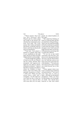 160                            The Quran                           10:88
  88
      Moses prayed, ‘Our Lord,         people are indeed heedless of
You have bestowed upon                 Our signs.’
Pharaoh and his nobles pomp              93
                                            We settled the Children of
and wealth in the present life,        Israel in a blessed land, and We
whereby they lead people astray        provided them with good things.
from Your path. Our Lord,              And it was not until knowledge
destroy their riches and harden        [of God’s revelation] was granted
their hearts, so that they shall not   to them that they began to hold
believe until they are faced with      divergent views. Your Lord will
grievous punishment.’                  judge between them on the Day
   89
      God said, ‘Your prayer is        of Resurrection concerning that
granted, so continue, then, both       in which they differed.
of you, steadfastly on the right         94
                                            If you are in any doubt
path, and do not follow the path       concerning what We have sent
of those who have no knowledge.’       down to you, then question those
   90
      So We brought the Children       who have read the Book before
of Israel across the sea. Pharaoh      you: the Truth has come to you
and his troops pursued them            from your Lord, so do not be one
arrogantly and aggressively.           of the doubters—95do not be one
When he was about to drown,            who rejects God’s signs, for then
[Pharaoh] exclaimed, ‘I believe        you would become one of the
that there is no deity save Him in     losers.
whom the Children of Israel              96
                                            Those against whom your
believe, and I am of those who         Lord’s word has been confirmed
surrender themselves to Him!’          will never believe; 97 not even if
91 ‘Only now? When you had
                                       every Sign were to come to
always been a rebel, and a             them—until they see the painful
wrongdoer. 92 So We shall save         punishment. 98 Why was there
your body this day, so that you        no other people, save the people
may serve as a sign for those          of Jonah, who should have
who come after you: for many           believed so that their belief
 