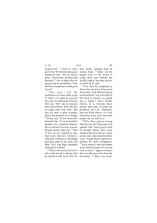 11:20                             Hud                                163
ungrateful. 10 And if, after           their deeds—nothing shall be
adversity, We let him taste good       denied them. 16 These are the
fortune he says, ‘All my ills are      people who, in the world to
gone.’ He becomes exultant and         come, shall have nothing but
boastful. 11 Not so those who are      Hellfire and all that they used to
patient and do good deeds. They        do shall be in vain.
shall have forgiveness and a great        17
                                             Can they be compared to
reward.                                those who possess a clear proof
   12
      You may [feel the                from their Lord, followed up by
inclination] to leave aside a part     a witness from Him, preceded by
of what is revealed to you and         the Book of Moses, as a guide
you may be distressed because          and a mercy? These people
they say, ‘Why has no treasure         believe in it; whereas those
been sent down to him, why has         groups that deny its truth are
no angel come with him?’ But           promised the Fire. Therefore,
you are only to give warning.          have no doubt about it. It is the
God is the guardian of all things.     truth from your Lord, but most
13
   If they say, ‘He has invented it    people do not believe it.
himself.’ Say, ‘If you are truthful,      18
                                             Who does greater wrong
produce ten invented chapters          than the one who fabricates a lie
like it, and call on whom you can      against God? Such people shall
besides God, to help you.’ 14 But      be brought before their Lord,
if they do not respond to you,         and the witnesses will say, ‘These
then know that this [Quran] is         are the ones who lied about their
sent down with God’s knowledge         Lord.’ Surely God’s rejection is
and that there is no deity but         merited by such wrongdoers.
Him. Will you then surrender           19
                                          Such as those who turn others
yourselves to Him?                     away from the path of God and
   15 Those who desire the life of     seek to make it appear crooked:
this world and all its finery shall    these are the ones who deny the
be repaid in full in this life for     Hereafter. 20 They can never
 