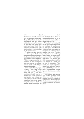 164                           The Quran                                 11:21
frustrate God on earth, nor have      the lowliest of us, those of
they any protectors besides God.      immature judgement. We see no
They will be subjected to double      superior merit in you; in fact we
punishment, for they could            believe you are a liar.’
neither hear nor see. 21 It is such      28
                                            He said, ‘O my people, tell
as these who have ruined their        me: if I have clear evidence from
souls, and that which they            my Lord and He has favoured
fabricated shall fail them. 22 In     me with grace from Himself,
the Hereafter, it is they who shall   which you have been unable to
be the greatest losers.               recognize, can we force it on you
   23
      Those who have believed         against your will? 29 O my
and done good deeds and               people, I do not ask you for any
humbled themselves before their       money for this; my reward comes
Lord are destined for Paradise,       only from God. I will not drive
and they will live in it forever.     away those who believe; they
24
   These two groups are like the      shall surely meet their Lord. Yet
blind and the deaf as compared        I see that you are a people who
with those who can see and hear.      act out of ignorance. 30 My
Can the two be equal? Will you        people, who would support me
not then understand? a                against God if I were to drive
   25
      We sent Noah to his people.     them off ? Will you not take
He said, ‘I have come to you          heed? 31 I do not say to you that
with a clear warning: 26 worship      I possess God’s treasures, or that
none but God. I fear lest
punishment befall you on a              a Faith, humility and righteous

woeful Day.’ 27 The leaders of        deeds—all three are different aspects
his people, who refused to            of the same reality. Faith is the
acknowledge the truth, said, ‘We      conscious discovery of God and His
                                      perfect attributes. Humility is the state
regard you only as a human            of the heart which necessarily develops
being like ourselves. We do not       in man as a result of the discovery
see that anyone follows you but       of God.
 