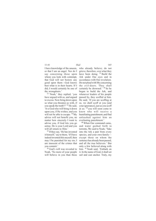 11:41                             Hud                                 165
I have knowledge of the unseen,        who already believe; do not
or that I am an angel. Nor do I        grieve, therefore, over what they
say concerning those upon              have been doing. 37 Build the
whom you look with contempt,           Ark under Our eyes and in
that God will not bestow any           accordance with Our revelation.
good upon them—God knows               Do not plead with Me concerning
best what is in their hearts. If I     the evil-doers. They shall
did, I would certainly be one of       certainly be drowned.’ 38 So he
the wrongdoers.’                       began to build the Ark, and
   32
      ‘Noah,’ they replied, ‘you       whenever leaders of his people
have argued with us, and argued        passed by, they scoffed at him.
to excess. Now bring down upon         He said, ‘If you are scoffing at
us what you threaten us with, if       us, we shall scoff at you [and
you speak the truth!?’ 33 He said,     your ignorance], just as you scoff
‘It is God who will bring it down      at us: 39 you will soon come to
upon you, if He wishes, and you        know who will receive a
will not be able to escape. 34 My      humiliating punishment, and find
advice will not benefit you, no        unleashed against him an
matter how sincerely I want to         everlasting punishment.’
advise you, if God lets you go            40
                                             When Our command came,
astray. He is your Lord and you        and water gushed forth in
will all return to Him.’               torrents, We said to Noah, ‘Take
   35
      If they say, ‘He has invented    into the Ark a pair from every
it himself,’ say to them, ‘If I have   species, and your own family—
indeed invented this myself, then      except those on whom the
may I be punished for my sin; I        sentence has already been passed,
am innocent of the crimes that         and all the true believers.’ But
you commit.’                           only a few believed along with
   36 God’s will was revealed to       him. 41 Noah said, ‘Embark on
Noah, ‘No more of your people          it. In the name of God, it shall set
will believe in you than those         sail and cast anchor. Truly, my
 