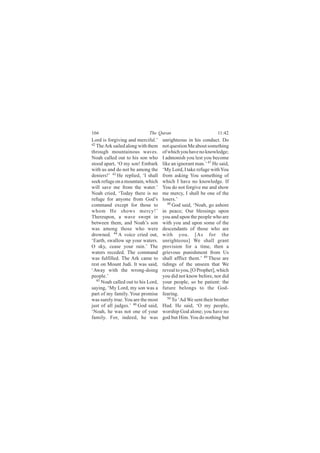 166                          The Quran                           11:42
Lord is forgiving and merciful.’     unrighteous in his conduct. Do
42
   The Ark sailed along with them    not question Me about something
through mountainous waves.           of which you have no knowledge;
Noah called out to his son who       I admonish you lest you become
stood apart, ‘O my son! Embark       like an ignorant man.’ 47 He said,
with us and do not be among the      ‘My Lord, I take refuge with You
deniers!’ 43 He replied, ‘I shall    from asking You something of
seek refuge on a mountain, which     which I have no knowledge. If
will save me from the water.’        You do not forgive me and show
Noah cried, ‘Today there is no       me mercy, I shall be one of the
refuge for anyone from God’s         losers.’
command except for those to             48
                                           God said, ‘Noah, go ashore
whom He shows mercy!’                in peace; Our blessings upon
Thereupon, a wave swept in           you and upon the people who are
between them, and Noah’s son         with you and upon some of the
was among those who were             descendants of those who are
drowned. 44 A voice cried out,       with you. [As for the
‘Earth, swallow up your waters.      unrighteous] We shall grant
O sky, cease your rain.’ The         provision for a time, then a
waters receded. The command          grievous punishment from Us
was fulfilled. The Ark came to       shall afflict them.’ 49 These are
rest on Mount Judi. It was said,     tidings of the unseen that We
‘Away with the wrong-doing           reveal to you, [O Prophet], which
people.’                             you did not know before, nor did
   45
      Noah called out to his Lord,   your people, so be patient: the
saying, ‘My Lord, my son was a       future belongs to the God-
part of my family. Your promise      fearing.
was surely true. You are the most       50
                                           To ‘Ad We sent their brother
just of all judges.’ 46 God said,    Hud. He said, ‘O my people,
‘Noah, he was not one of your        worship God alone; you have no
family. For, indeed, he was          god but Him. You do nothing but
 
