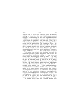 11:62                            Hud                               167
fabricate lies. 51 I ask of you      conveyed to you the message
nothing in return for this           with which I was sent. My Lord
[Message]. My recompense is          will make another people your
with Him who has created me.         successors and you cannot harm
Why do you not use your reason?      Him in the least. For my Lord is
52
   My people, seek forgiveness       guardian over all things.’ 58 When
of your Lord and turn to Him in      Our command came, We
repentance. He will send from        delivered Hud and those who
the sky abundant rain upon you;      believed with him by Our special
He will add strength to your         mercy. We saved them from a
strength. Do not turn away from      severe punishment. 59 Such were
Him as evil-doers.’                  the ‘Ad who denied the signs of
   53
      They replied, ‘Hud, you have   their Lord and disobeyed His
not brought us any clear evidence    messengers and followed the
and we shall not forsake our         bidding of every headstrong
deities merely at your behest,       enemy of truth. 60 They were
nor will we believe in you. 54 We    pursued by a curse in this world
can only say that some of our        as they will be on the Day of
gods have stricken you with evil.’   Resurrection. Indeed, the ‘Ad
He said, ‘I call God to witness,     denied their Lord. So away with
and you also bear witness, that I    the ‘Ad, the people of Hud!
disown those which you                 61
                                          To the Thamud We sent their
associate with God. 55 So scheme     brother Salih. He said, ‘My
against me, all of you together,     people, worship God! You have
and then grant me no respite. 56 I   no god but Him. It was He who
have put my trust in God, my         brought you into being from the
Lord and your Lord. For there is     earth and settled you upon it and
no living creature which He does     so ask His forgiveness. Turn to
not hold by its forelock. My         Him in repentance. My Lord is
Lord is on the straight path.        near and responsive.’ 62 They
   57
      ‘If you turn away, I have      said, ‘O Salih! We had great
 