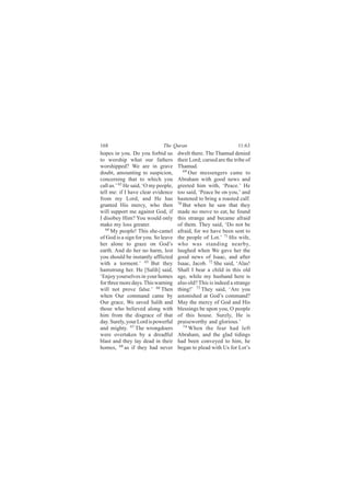 168                           The Quran                            11:63
hopes in you. Do you forbid us        dwelt there. The Thamud denied
to worship what our fathers           their Lord; cursed are the tribe of
worshipped? We are in grave           Thamud.
doubt, amounting to suspicion,           69
                                            Our messengers came to
concerning that to which you          Abraham with good news and
call us.’ 63 He said, ‘O my people,   greeted him with, ‘Peace.’ He
tell me: if I have clear evidence     too said, ‘Peace be on you,’ and
from my Lord, and He has              hastened to bring a roasted calf.
granted His mercy, who then           70
                                         But when he saw that they
will support me against God, if       made no move to eat, he found
I disobey Him? You would only         this strange and became afraid
make my loss greater.                 of them. They said, ‘Do not be
   64
      My people! This she-camel       afraid, for we have been sent to
of God is a sign for you. So leave    the people of Lot.’ 71 His wife,
her alone to graze on God’s           who was standing nearby,
earth. And do her no harm, lest       laughed when We gave her the
you should be instantly afflicted     good news of Isaac, and after
with a torment.’ 65 But they          Isaac, Jacob. 72 She said, ‘Alas!
hamstrung her. He [Salih] said,       Shall I bear a child in this old
‘Enjoy yourselves in your homes       age, while my husband here is
for three more days. This warning     also old? This is indeed a strange
will not prove false.’ 66 Then        thing!’ 73 They said, ‘Are you
when Our command came by              astonished at God’s command?
Our grace, We saved Salih and         May the mercy of God and His
those who believed along with         blessings be upon you, O people
him from the disgrace of that         of this house. Surely, He is
day. Surely, your Lord is powerful    praiseworthy and glorious.’
and mighty. 67 The wrongdoers            74
                                            When the fear had left
were overtaken by a dreadful          Abraham, and the glad tidings
blast and they lay dead in their      had been conveyed to him, he
homes, 68 as if they had never        began to plead with Us for Lot’s
 