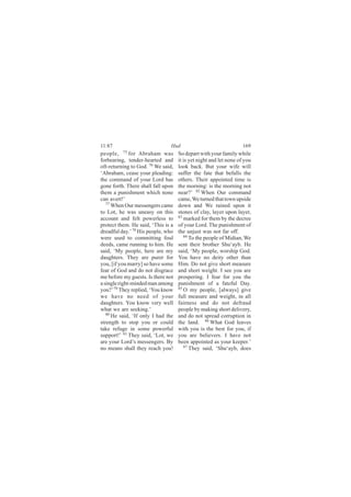 11:87                           Hud                                169
people, 75 for Abraham was          So depart with your family while
forbearing, tender-hearted and      it is yet night and let none of you
oft-returning to God. 76 We said,   look back. But your wife will
‘Abraham, cease your pleading:      suffer the fate that befalls the
the command of your Lord has        others. Their appointed time is
gone forth. There shall fall upon   the morning: is the morning not
them a punishment which none        near?’ 82 When Our command
can avert!’                         came, We turned that town upside
   77
      When Our messengers came      down and We rained upon it
to Lot, he was uneasy on this       stones of clay, layer upon layer,
account and felt powerless to       83
                                       marked for them by the decree
protect them. He said, ‘This is a   of your Lord. The punishment of
dreadful day.’ 78 His people, who   the unjust was not far off.
were used to committing foul           84 To the people of Midian, We

deeds, came running to him. He      sent their brother Shu‘ayb. He
said, ‘My people, here are my       said, ‘My people, worship God.
daughters. They are purer for       You have no deity other than
you, [if you marry] so have some    Him. Do not give short measure
fear of God and do not disgrace     and short weight. I see you are
me before my guests. Is there not   prospering. I fear for you the
a single right-minded man among     punishment of a fateful Day.
you?’ 79 They replied, ‘You know    85
                                       O my people, [always] give
we have no need of your             full measure and weight, in all
daughters. You know very well       fairness and do not defraud
what we are seeking.’               people by making short delivery,
   80
      He said, ‘If only I had the   and do not spread corruption in
strength to stop you or could       the land. 86 What God leaves
take refuge in some powerful        with you is the best for you, if
support!’ 81 They said, ‘Lot, we    you are believers. I have not
are your Lord’s messengers. By      been appointed as your keeper.’
no means shall they reach you!         87
                                          They said, ‘Shu‘ayb, does
 