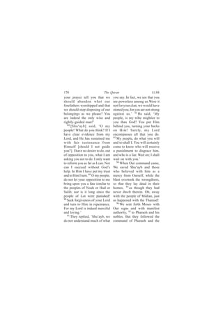 170                          The Quran                            11:88
your prayer tell you that we         you say. In fact, we see that you
should abandon what our              are powerless among us.Were it
forefathers worshipped and that      not for your clan, we would have
we should stop disposing of our      stoned you, for you are not strong
belongings as we please? You         against us.’ 92 He said, ‘My
are indeed the only wise and         people, is my tribe mightier to
rightly-guided man!’                 you than God? You put Him
   88
      [Shu‘ayb] said, ‘O my          behind you, turning your backs
people! What do you think? If I      on Him! Surely, my Lord
have clear evidence from my          encompasses all that you do.
Lord, and He has sustained me        93
                                        My people, do what you will
with fair sustenance from            and so shall I. You will certainly
Himself [should I not guide          come to know who will receive
you?]. I have no desire to do, out   a punishment to disgrace him,
of opposition to you, what I am      and who is a liar. Wait on; I shall
asking you not to do. I only want    wait on with you.’
to reform you as far as I can. Nor      94
                                           When Our command came,
can I succeed without God’s          We saved Shu‘ayb and those
help. In Him I have put my trust     who believed with him as a
and to Him I turn. 89 O my people,   mercy from Ourself, while the
do not let your opposition to me     blast overtook the wrongdoers,
bring upon you a fate similar to     so that they lay dead in their
the peoples of Noah or Hud or        homes, 95 as though they had
Salih; nor is it long since the      never dwelt therein. Oh, away
people of Lot were punished!         with the people of Midian, just
90
   Seek forgiveness of your Lord     as happened with the Thamud!
and turn to Him in repentance.          96
                                           We sent forth Moses with
For my Lord is indeed merciful       Our signs and with manifest
and loving.’                         authority, 97 to Pharaoh and his
   91
      They replied, ‘Shu‘ayb, we     nobles. But they followed the
do not understand much of what       command of Pharaoh and the
 