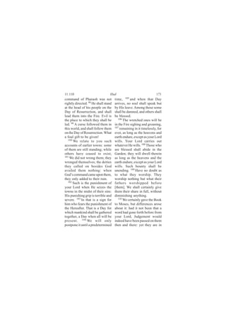 11:110                           Hud                                 171
command of Pharaoh was not            time, 105 and when that Day
rightly directed. 98 He shall stand   arrives, no soul shall speak but
at the head of his people on the      by His leave. Among those some
Day of Resurrection, and shall        shall be damned, and others shall
lead them into the Fire. Evil is      be blessed.
the place to which they shall be         106
                                             The wretched ones will be
led. 99 A curse followed them in      in the Fire sighing and groaning,
this world, and shall follow them     107
                                          remaining in it timelessly, for
on the Day of Resurrection. What      ever, as long as the heavens and
a foul gift to be given!              earth endure, except as your Lord
   100
       We relate to you such          wills. Your Lord carries out
accounts of earlier towns: some       whatever He wills. 108 Those who
of them are still standing; while     are blessed shall abide in the
others have ceased to exist;          Garden; they will dwell therein
101
    We did not wrong them; they       as long as the heavens and the
wronged themselves; the deities       earth endure, except as your Lord
they called on besides God            wills. Such bounty shall be
availed them nothing: when            unending. 109 Have no doubt as
God’s command came upon them,         to what they worship. They
they only added to their ruin.        worship nothing but what their
   102
       Such is the punishment of      fathers worshipped before
your Lord when He seizes the          [them]. We shall certainly give
towns in the midst of their sins:     them their share in full, without
His punishing grip is terrible and    diminishing anything.
severe. 103 In that is a sign for        110
                                             We certainly gave the Book
him who fears the punishment of       to Moses, but differences arose
the Hereafter. That is a Day for      about it: had it not been that a
which mankind shall be gathered       word had gone forth before from
together, a Day when all will be      your Lord, Judgement would
present. 104 We will only             indeed have been passed on them
postpone it until a predetermined     then and there: yet they are in
 