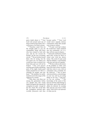 172                           The Quran                            11:111
grave doubt about it. 111 Your        became guilty. 117 Your Lord
Lord will reward each one of          would never unjustly destroy
them in full for their deeds. He is   communities while their people
well-aware of all their actions.      were trying to reform.
   112                                   118
       Therefore stand firm [in              If your Lord had wished,
the straight path] as you are         He would have made mankind
commanded, along with those           into one community. As it is,
who have turned to God with           they will not cease to dispute,—
you, and do not exceed the            119
                                          and to this end He has created
bounds, for He sees everything        them [all], except for those to
you do. 113 Do not incline toward     whom your Lord has shown
those who do wrong, lest the          mercy. The word of your Lord
Fire touch you. For [then] you        shall be fulfilled, ‘I will fill Hell
would have none to protect you        with jinn and men all together.’
from God, and you will not be            120
                                             We have told you the stories
helped. 114 Say your prayers          of the prophets to make your
morning and evening, and during       heart firm and in these accounts
parts of the night; surely good       truth has come to you, with an
makes amends for evil. This is a      exhortation and a reminder for
reminder for people who pay           the believers. 121 Say to those
heed. 115 Be steadfast; for surely,   who do not believe, you do things
God does not let the wages of the     in your way and we are doing
righteous be wasted.                  things in our way, 122 and wait,
   116 Why, then, were there not
                                      we too are waiting.’ 123 The
among the generations before          knowledge of the secret of the
you upright men who would             heavens and the earth belongs to
speak out against the [spread of]     God alone, and to Him shall all
corruption on earth—except for        affairs be referred. So worship
the few whom We saved? But            Him and put your trust in Him
the wrongdoers pursued their          alone. Your Lord is not unaware
worldly pleasures and thus            of what you do.
 