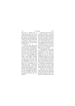 174                           The Quran                          12:13
after him.’ 13 [Jacob] said, ‘It        19
                                            And there came a caravan of
would indeed grieve me if you         travellers and they sent their
took him away with you, and I         water-drawer to draw water from
fear lest the wolf should devour      the well. He let down his bucket
him while you are off your guard.’    into the well and he exclaimed,
14
   They said, ‘Surely, if the wolf    ‘Oh, what a lucky find, here is a
devoured him while we were a          boy!’ They hid him like a piece
strong party, we should indeed        of merchandise, but God knew
be great losers.’                     well what they did. 20 Later they
   15
      And so, when they went          sold him for a paltry sum, a few
away with him, they decided to        pieces of silver [dirhams]: So
cast him into the dark depths of      little did they value him.
a well. Then We revealed to him          21
                                            The Egyptian who bought
Our will, ‘You shall [one day]        him said to his wife, ‘Lodge him
tell them of this deed of theirs,     honourably, he may prove of
when they do not realize who          benefit to us, or we may even
you are.’ 16 And at nightfall they    adopt him as our son.’ Thus We
came to their father, weeping.        established Joseph in the land,
17
   They said, ‘Father, we went        so that We might teach him the
off racing and left Joseph with       true meaning of events. God has
our belongings, and the wolf          power over all things. However,
devoured him. But you will not        most people do not know this.
believe us, even though we are        22
                                         And when he reached maturity,
telling the truth.’ 18 And they       We bestowed on him right
showed him their brother’s shirt,     judgement and knowledge. Thus
stained with false blood. ‘No!’       We reward those who do good.
he cried. ‘Your souls have tempted       23
                                            However, the woman in
you to do something evil! But it is   whose house he lived, wanted to
best to be patient: God alone         seduce him. One day she bolted
can help me bear the loss you         the doors and said, ‘Come!’ He
speak of.’                            replied, ‘God forbid! Truly [your
 