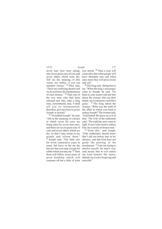 12:53                           Joseph                               177
seven lean ones were eating,          you stored. 49 Then a year will
also seven green ears of corn and     come after that when people will
seven others which were dry.          have abundant rain and when
Tell me the meaning of this           once more they will press [wine
vision, my nobles, if you can         and oil].’
interpret visions.’ 44 They said,        50
                                            The king said, ‘Bring him to
‘These are confusing dreams and       me.’ When the king’s messenger
we do not know the interpretation     came to Joseph, he said, ‘Go
of such dreams.’ 45 Then one of       back to your master and ask him
the two men who had been              about the women who cut their
released and who, after a long        hands: my Lord knows well their
time, remembered, said, ‘I shall      guile.’ 51 The king asked the
tell you its interpretation;          women, ‘What was the truth of
therefore, give me leave to go [to    the affair in which you tried to
Joseph in prison].’                   seduce Joseph?’ The women said,
   46
      ‘O truthful Joseph!’ he said,   ‘God forbid! We know no evil of
‘Tell us the meaning of a dream       him.’ The wife of the nobleman
in which seven fat cows are           said, ‘The truth has now come to
being eaten by seven lean ones,       light. It was I who tried to seduce
and there are seven green ears of     him; he is surely an honest man.’
corn and seven others which are          52
                                            ‘From this,’ said Joseph,
dry, so that I may return to my       ‘[The nobleman] should know
people and inform them.’              that I did not betray him in his
47 Joseph said, ‘You shall sow
                                      absence, and that God does not
for seven consecutive years as        guide the plotting of the
usual, but leave in the ear the       treacherous. 53 I am not trying to
harvest that you reap, except for     absolve myself: for man’s very
a little which you may eat. 48 Then   soul incites him to evil unless
there will follow seven years of      my Lord bestows His mercy.
great hardship which will             Indeed, my Lord is forgiving and
consume all but a little of what      merciful.’
 