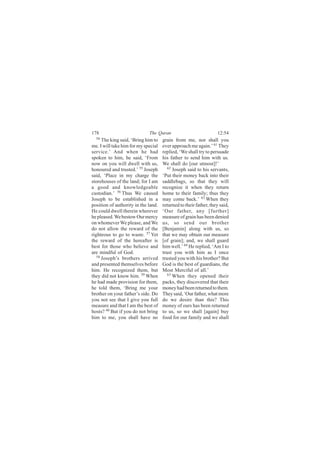 178                          The Quran                            12:54
  54
      The king said, ‘Bring him to   grain from me, nor shall you
me. I will take him for my special   ever approach me again.’ 61 They
service.’ And when he had            replied, ‘We shall try to persuade
spoken to him, he said, ‘From        his father to send him with us.
now on you will dwell with us,       We shall do [our utmost]!’
honoured and trusted.’ 55 Joseph        62
                                           Joseph said to his servants,
said, ‘Place in my charge the        ‘Put their money back into their
storehouses of the land; for I am    saddlebags, so that they will
a good and knowledgeable             recognize it when they return
custodian.’ 56 Thus We caused        home to their family; thus they
Joseph to be established in a        may come back.’ 63 When they
position of authority in the land.   returned to their father, they said,
He could dwell therein wherever      ‘Our father, any [further]
he pleased. We bestow Our mercy      measure of grain has been denied
on whomever We please, and We        us, so send our brother
do not allow the reward of the       [Benjamin] along with us, so
righteous to go to waste. 57 Yet     that we may obtain our measure
the reward of the hereafter is       [of grain]; and, we shall guard
best for those who believe and       him well.’ 64 He replied, ‘Am I to
are mindful of God.                  trust you with him as I once
   58
      Joseph’s brothers arrived      trusted you with his brother? But
and presented themselves before      God is the best of guardians, the
him. He recognized them, but         Most Merciful of all.’
they did not know him. 59 When          65
                                           When they opened their
he had made provision for them,      packs, they discovered that their
he told them, ‘Bring me your         money had been returned to them.
brother on your father’s side. Do    They said, ‘Our father, what more
you not see that I give you full     do we desire than this? This
measure and that I am the best of    money of ours has been returned
hosts? 60 But if you do not bring    to us, so we shall [again] buy
him to me, you shall have no         food for our family and we shall
 